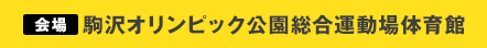 会場：駒沢オリンピック公園総合運動場体育館（東京都世田谷区駒沢公園1-1）