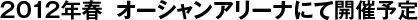 2012年春　オーシャンアリーナにて開催予定